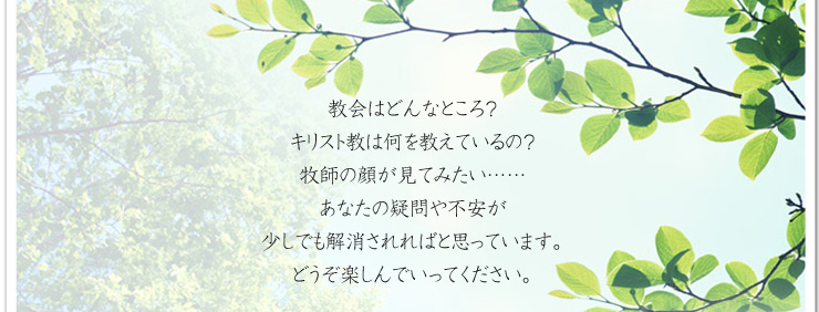 教会はどんなところ？　キリスト教は何を教えているの？　牧師の顔が見てみたい……　あなたの疑問や不安が少しでも解消されればと思っています。どうぞ楽しんでいってください。